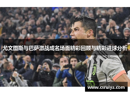 尤文图斯与巴萨激战成名场面精彩回顾与精彩进球分析
