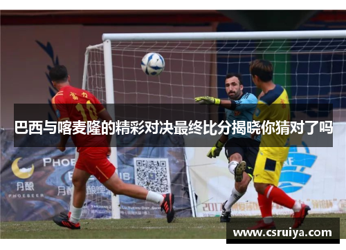 巴西与喀麦隆的精彩对决最终比分揭晓你猜对了吗